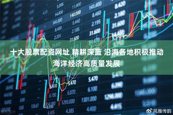 十大股票配资网址 精耕深蓝&#32;沿海各地积极推动海洋经济高质量发展
