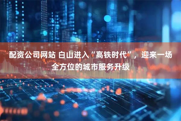 配资公司网站 白山进入“高铁时代”，迎来一场全方位的城市服务升级