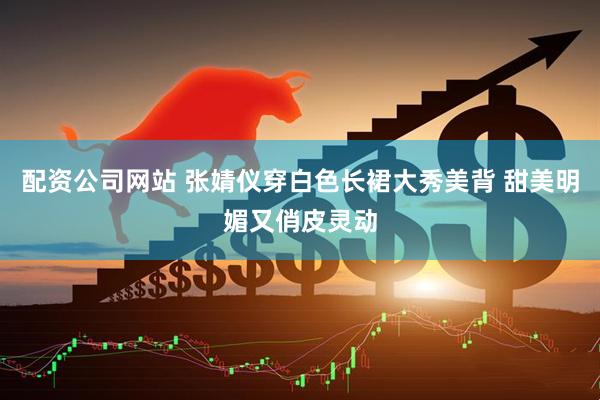 配资公司网站 张婧仪穿白色长裙大秀美背 甜美明媚又俏皮灵动