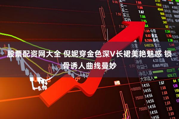 股票配资网大全 倪妮穿金色深V长裙美艳魅惑 锁骨诱人曲线曼妙